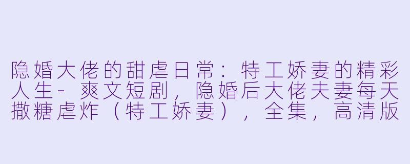 隐婚大佬的甜虐日常：特工娇妻的精彩人生-爽文短剧，隐婚后大佬夫妻每天撒糖虐炸（特工娇妻），全集，高清版