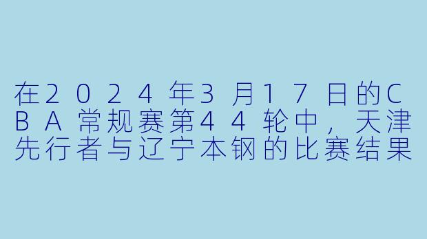 在2024年3月17日的CBA常规赛第44轮中,天津先行者与辽宁本钢的比赛结果如何?