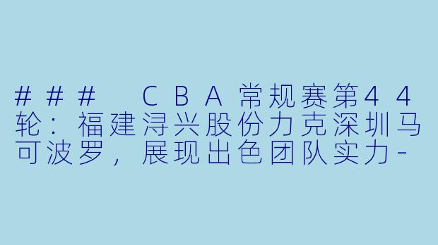 ### CBA常规赛第44轮：福建浔兴股份力克深圳马可波罗，展现出色团队实力-CBA，2024年03月17日 CBA常规赛第44轮 福建浔兴股份vs深圳马可波罗，正赛，高清版