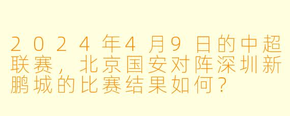 2024年4月9日的中超联赛,北京国安对阵深圳新鹏城的比赛结果如何?