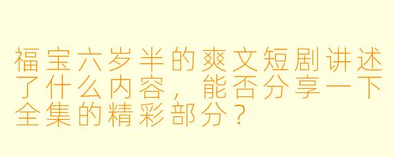 福宝六岁半的爽文短剧讲述了什么内容,能否分享一下全集的精彩部分?
