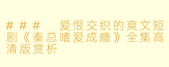### 爱恨交织的爽文短剧《秦总嗜爱成瘾》全集高清版赏析