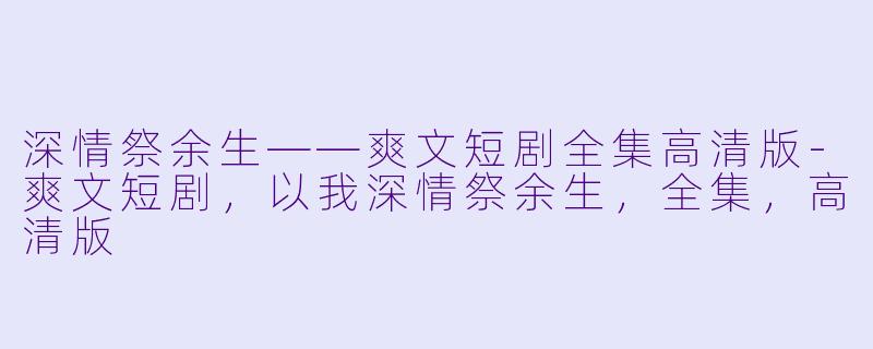 深情祭余生——爽文短剧全集高清版-爽文短剧，以我深情祭余生，全集，高清版