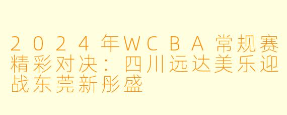2024年WCBA常规赛精彩对决：四川远达美乐迎战东莞新彤盛