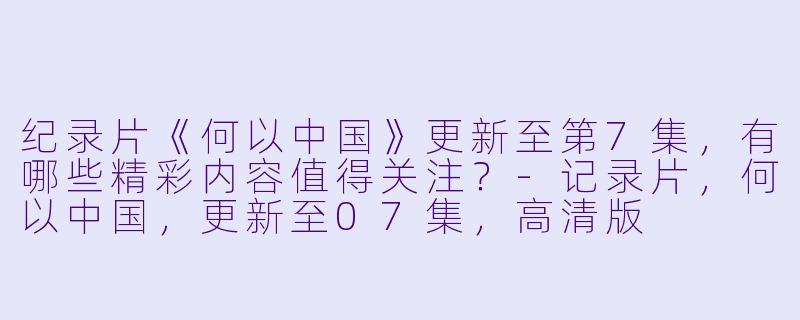 纪录片《何以中国》更新至第7集,有哪些精彩内容值得关注?
