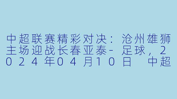 中超联赛精彩对决：沧州雄狮主场迎战长春亚泰-足球，2024年04月10日 中超联赛 沧州雄狮vs长春亚泰，正赛，高清版