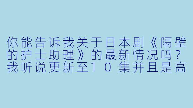 你能告诉我关于日本剧《隔壁的护士助理》的最新情况吗?我听说更新至10集并且是高清版。