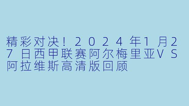 精彩对决！2024年1月27日西甲联赛阿尔梅里亚VS阿拉维斯高清版回顾