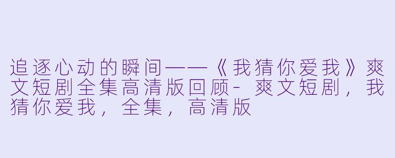 追逐心动的瞬间——《我猜你爱我》爽文短剧全集高清版回顾-爽文短剧，我猜你爱我，全集，高清版