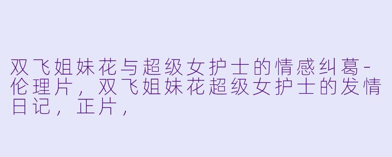双飞姐妹花与超级女护士的情感纠葛-伦理片，双飞姐妹花超级女护士的发情日记，正片，