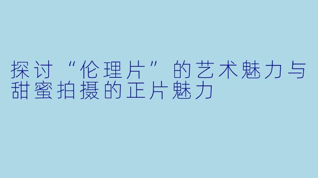 探讨“伦理片”的艺术魅力与甜蜜拍摄的正片魅力