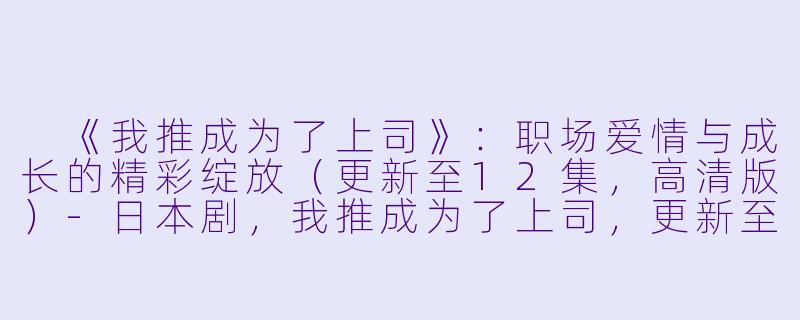 《我推成为了上司》:职场爱情与成长的精彩绽放(更新至12集,高清版)