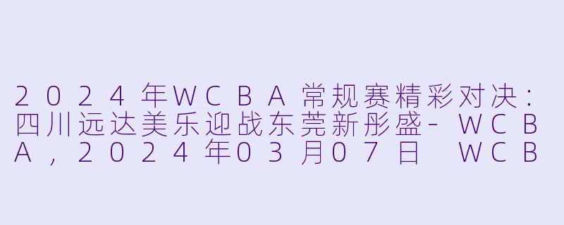 2024年WCBA常规赛精彩对决：四川远达美乐迎战东莞新彤盛-WCBA，2024年03月07日 WCBA常规赛 四川远达美乐vs东莞新彤盛，正赛，高清版