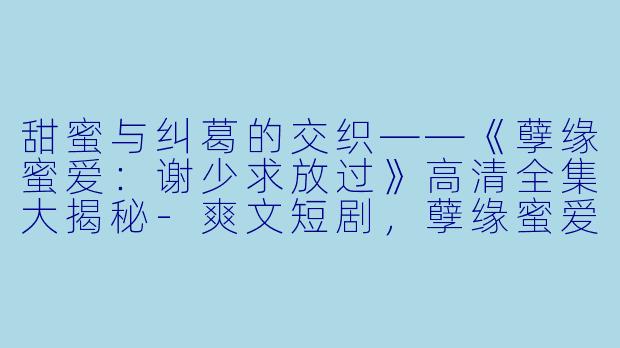 甜蜜与纠葛的交织——《孽缘蜜爱：谢少求放过》高清全集大揭秘-爽文短剧，孽缘蜜爱谢少求放过，全集，高清版