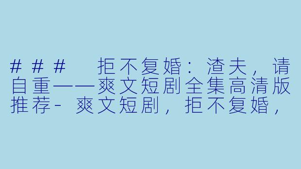 ### 拒不复婚：渣夫，请自重——爽文短剧全集高清版推荐-爽文短剧，拒不复婚，渣夫请自重，全集，高清版