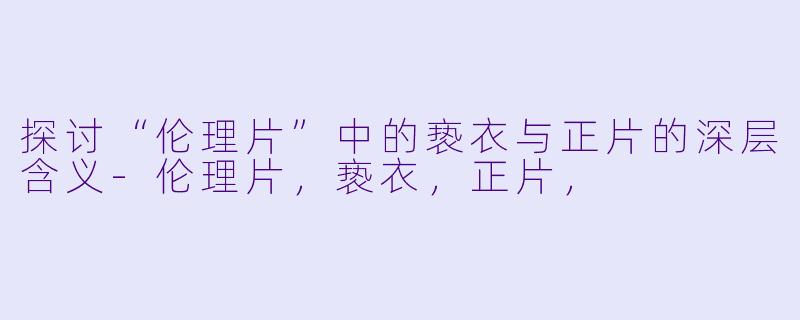 探讨“伦理片”中的亵衣与正片的深层含义-伦理片，亵衣，正片，