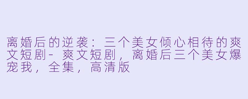 离婚后的逆袭：三个美女倾心相待的爽文短剧-爽文短剧，离婚后三个美女爆宠我，全集，高清版
