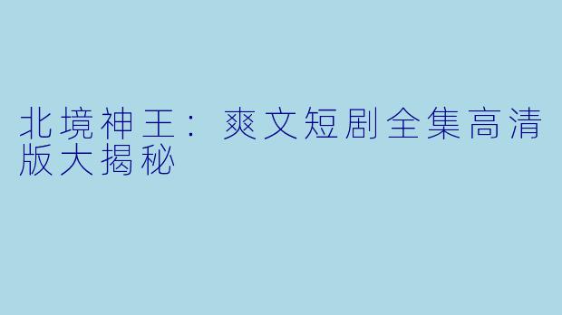 北境神王：爽文短剧全集高清版大揭秘