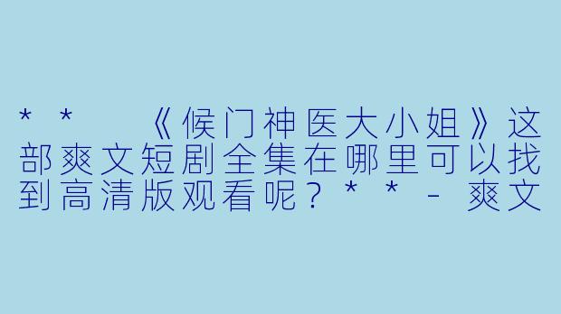 ** 《候门神医大小姐》这部爽文短剧全集在哪里可以找到高清版观看呢?**