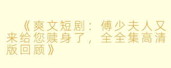  《爽文短剧：傅少夫人又来给您赎身了，全全集高清版回顾》