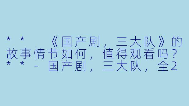 ** 《国产剧,三大队》的故事情节如何,值得观看吗?**