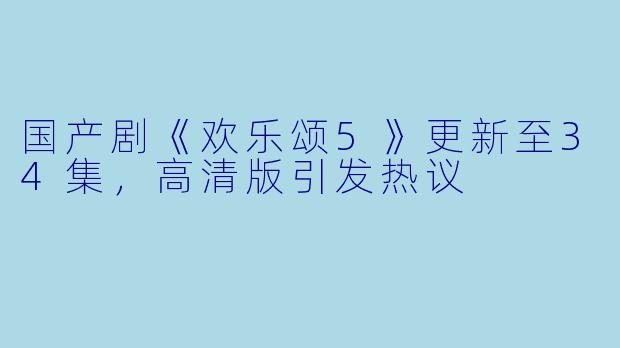 国产剧《欢乐颂5》更新至34集，高清版引发热议