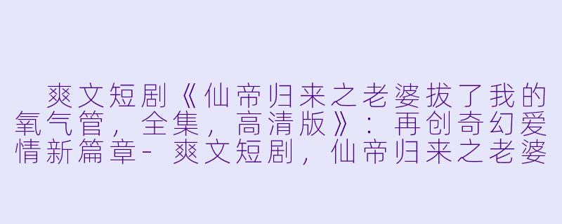  爽文短剧《仙帝归来之老婆拔了我的氧气管，全集，高清版》：再创奇幻爱情新篇章-爽文短剧，仙帝归来之老婆拔了我的氧气管，全集，高清版