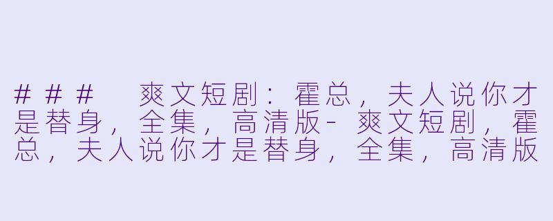 ### 爽文短剧：霍总，夫人说你才是替身，全集，高清版-爽文短剧，霍总，夫人说你才是替身，全集，高清版