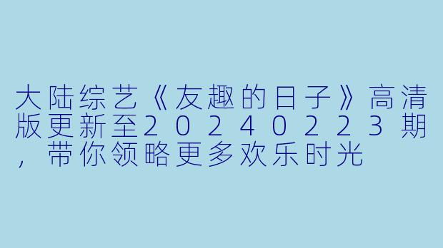 大陆综艺《友趣的日子》高清版更新至20240223期,带你领略更多欢乐时光