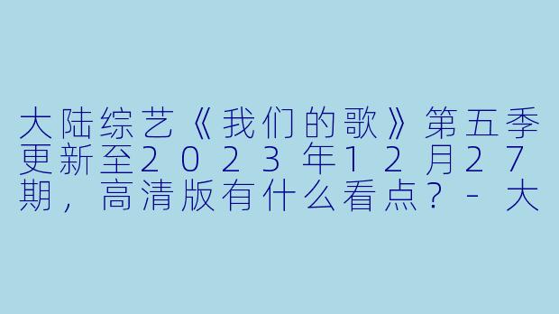大陆综艺《我们的歌》第五季更新至2023年12月27期,高清版有什么看点?