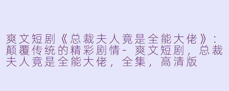 爽文短剧《总裁夫人竟是全能大佬》：颠覆传统的精彩剧情-爽文短剧，总裁夫人竟是全能大佬，全集，高清版
