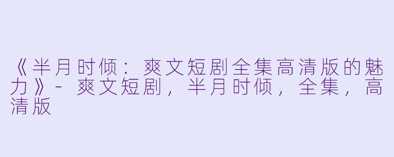 《半月时倾：爽文短剧全集高清版的魅力》-爽文短剧，半月时倾，全集，高清版
