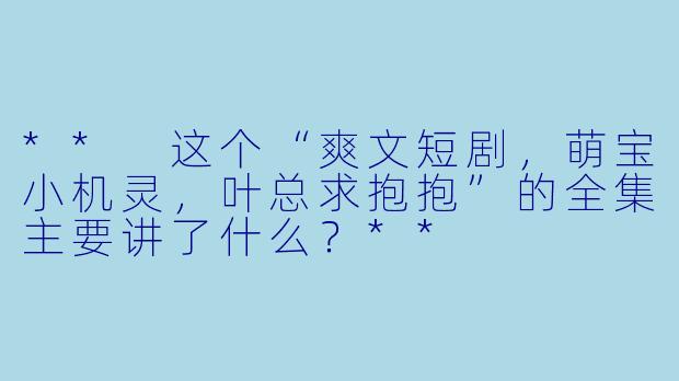 ** 这个“爽文短剧,萌宝小机灵,叶总求抱抱”的全集主要讲了什么?**