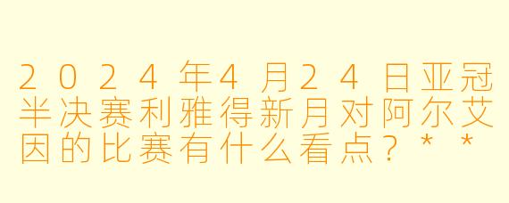 2024年4月24日亚冠半决赛利雅得新月对阿尔艾因的比赛有什么看点?****