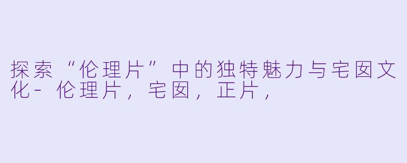探索“伦理片”中的独特魅力与宅囡文化-伦理片，宅囡，正片，