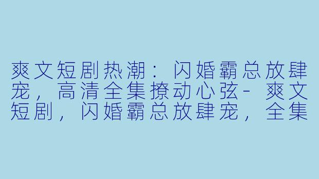 爽文短剧热潮：闪婚霸总放肆宠，高清全集撩动心弦-爽文短剧，闪婚霸总放肆宠，全集，高清版