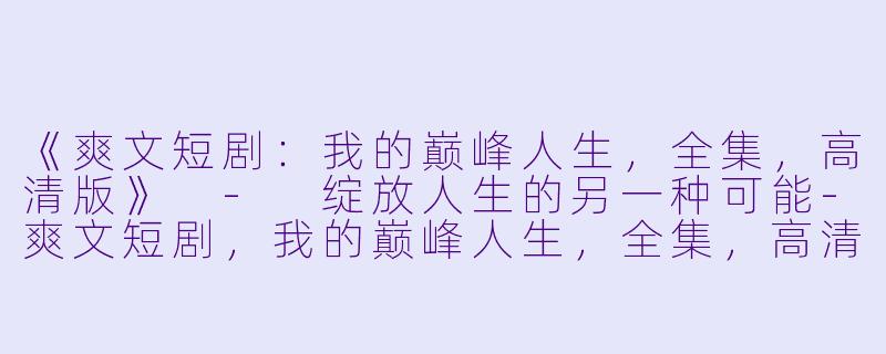《爽文短剧：我的巅峰人生，全集，高清版》 - 绽放人生的另一种可能-爽文短剧，我的巅峰人生，全集，高清版