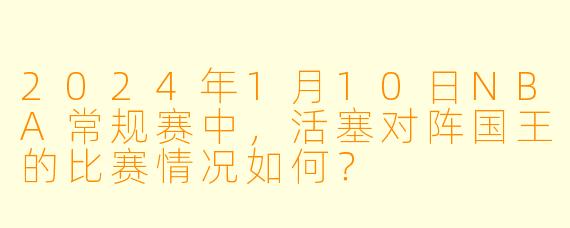 2024年1月10日NBA常规赛中,活塞对阵国王的比赛情况如何?