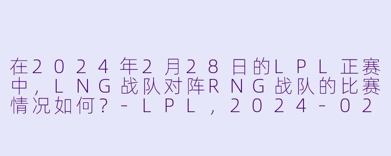 在2024年2月28日的LPL正赛中,LNG战队对阵RNG战队的比赛情况如何?