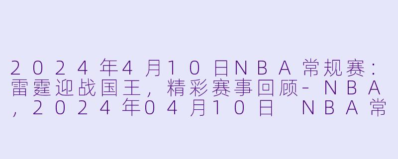 2024年4月10日NBA常规赛：雷霆迎战国王，精彩赛事回顾-NBA，2024年04月10日 NBA常规赛 雷霆vs国王，正赛，高清版