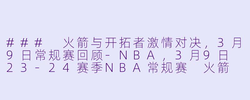 ### 火箭与开拓者激情对决，3月9日常规赛回顾-NBA，3月9日 23-24赛季NBA常规赛 火箭 VS 开拓者，正赛，高清版