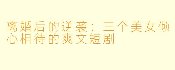 离婚后的逆袭：三个美女倾心相待的爽文短剧