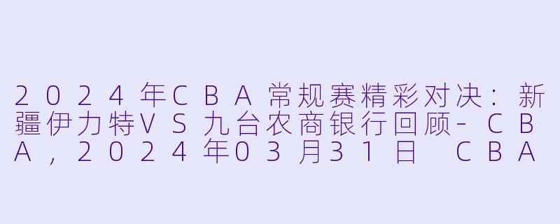 2024年CBA常规赛精彩对决：新疆伊力特VS九台农商银行回顾-CBA，2024年03月31日 CBA常规赛第50轮 新疆伊力特vs九台农商银行，正赛，高清版