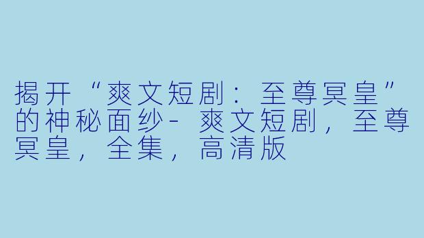 揭开“爽文短剧：至尊冥皇”的神秘面纱-爽文短剧，至尊冥皇，全集，高清版