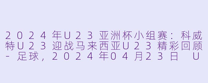 2024年U23亚洲杯小组赛：科威特U23迎战马来西亚U23精彩回顾-足球，2024年04月23日 U23亚洲杯小组赛 科威特U23vs马来西亚U23，正赛，高清版