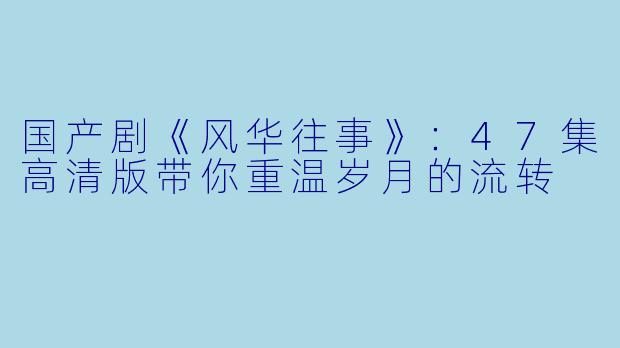 国产剧《风华往事》：47集高清版带你重温岁月的流转