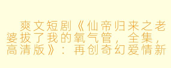  爽文短剧《仙帝归来之老婆拔了我的氧气管，全集，高清版》：再创奇幻爱情新篇章