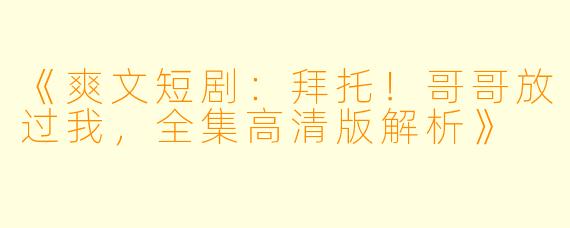 《爽文短剧：拜托！哥哥放过我，全集高清版解析》