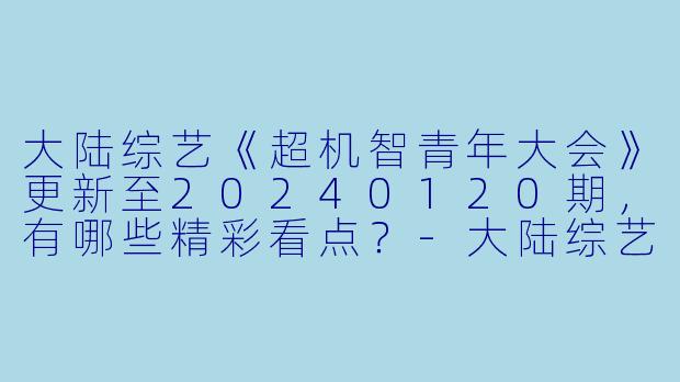 大陆综艺《超机智青年大会》更新至20240120期,有哪些精彩看点?