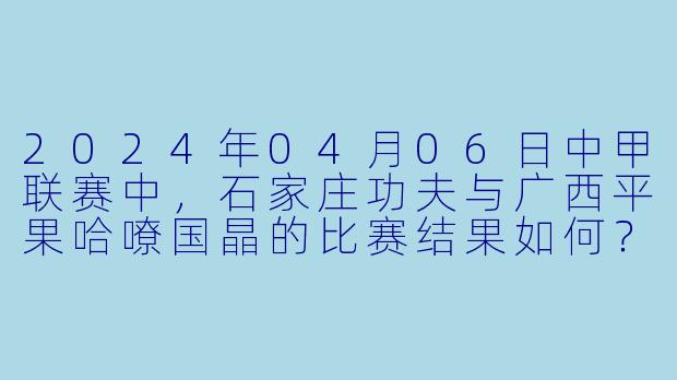 2024年04月06日中甲联赛中,石家庄功夫与广西平果哈嘹国晶的比赛结果如何?****
